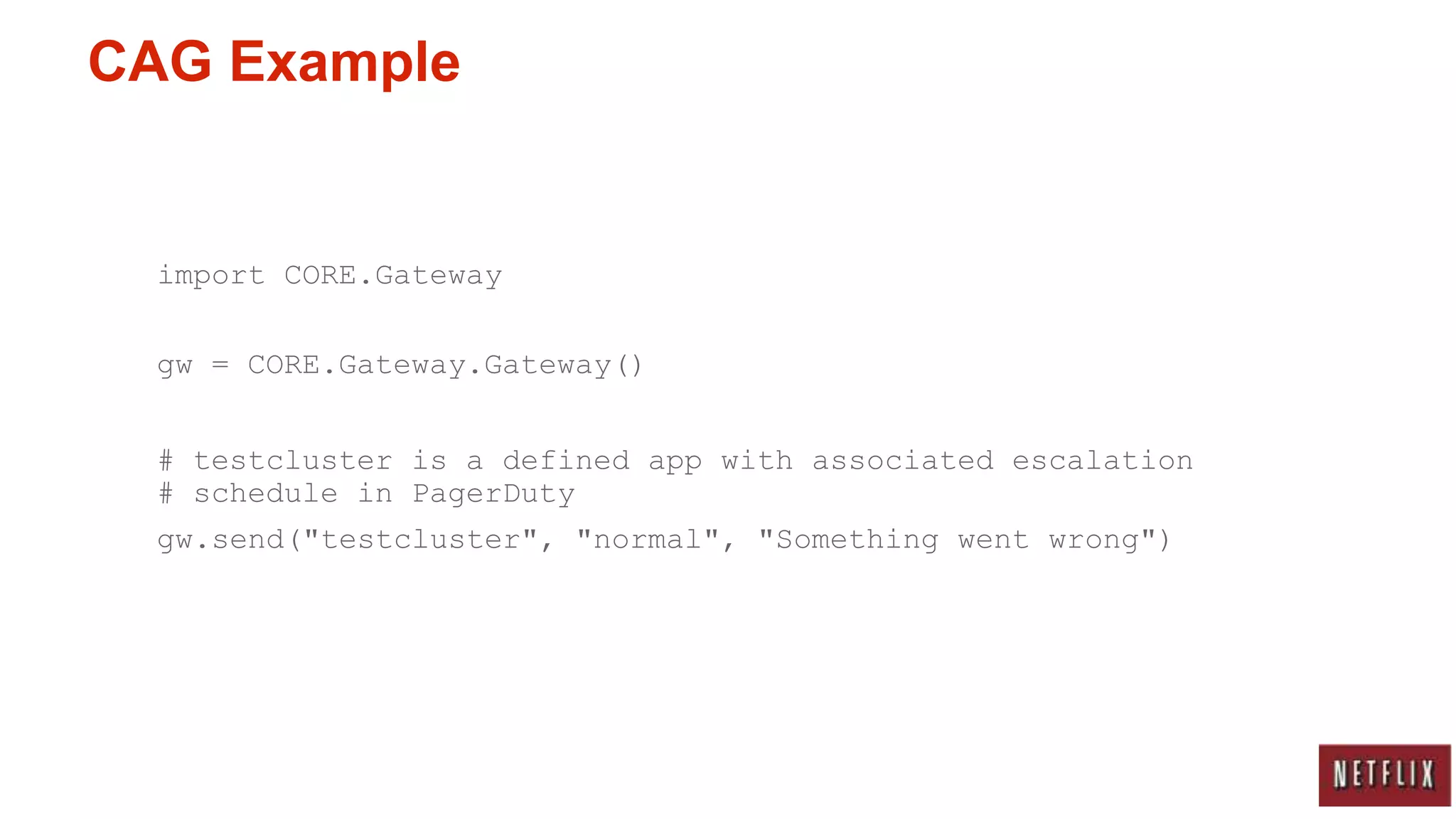 CAG Example


  import CORE.Gateway

  gw = CORE.Gateway.Gateway()


  # testcluster is a defined app with associated escalation
  # schedule in PagerDuty
  gw.send("testcluster", "normal", "Something went wrong")
 