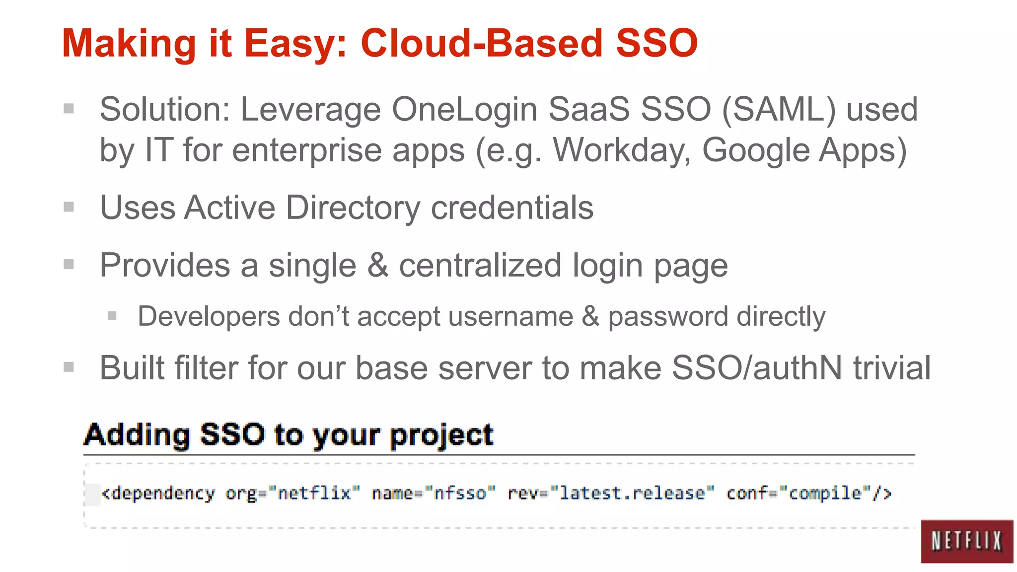 Making it Easy: Cloud-Based SSO
 Solution: Leverage OneLogin SaaS SSO (SAML) used
  by IT for enterprise apps (e.g. Workday, Google Apps)
 Uses Active Directory credentials
 Provides a single & centralized login page
    Developers don‟t accept username & password directly
 Built filter for our base server to make SSO/authN trivial
 
