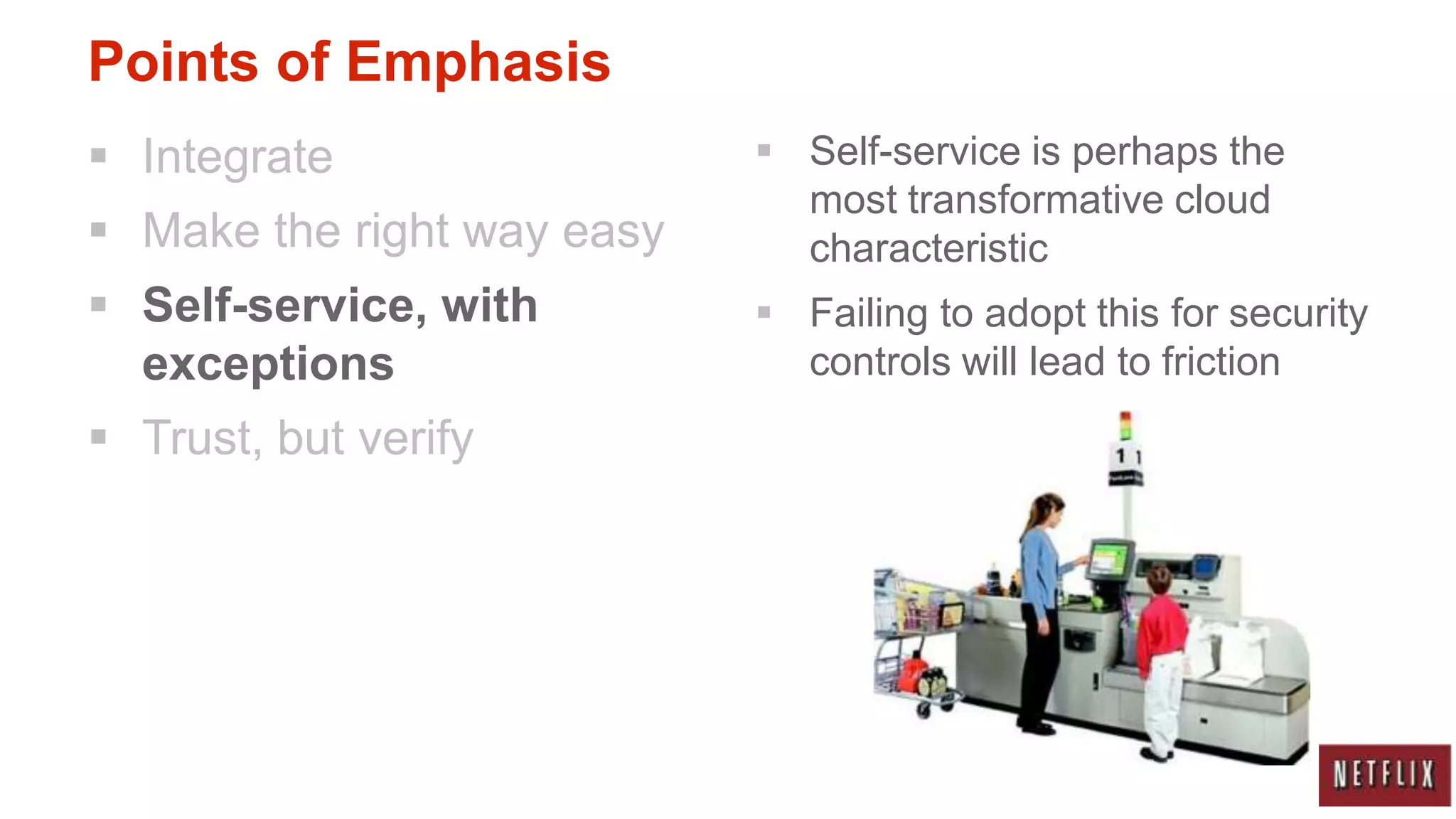 Points of Emphasis
 Integrate                  Self-service is perhaps the
                              most transformative cloud
 Make the right way easy     characteristic
 Self-service, with         Failing to adopt this for security
  exceptions                  controls will lead to friction
 Trust, but verify
 
