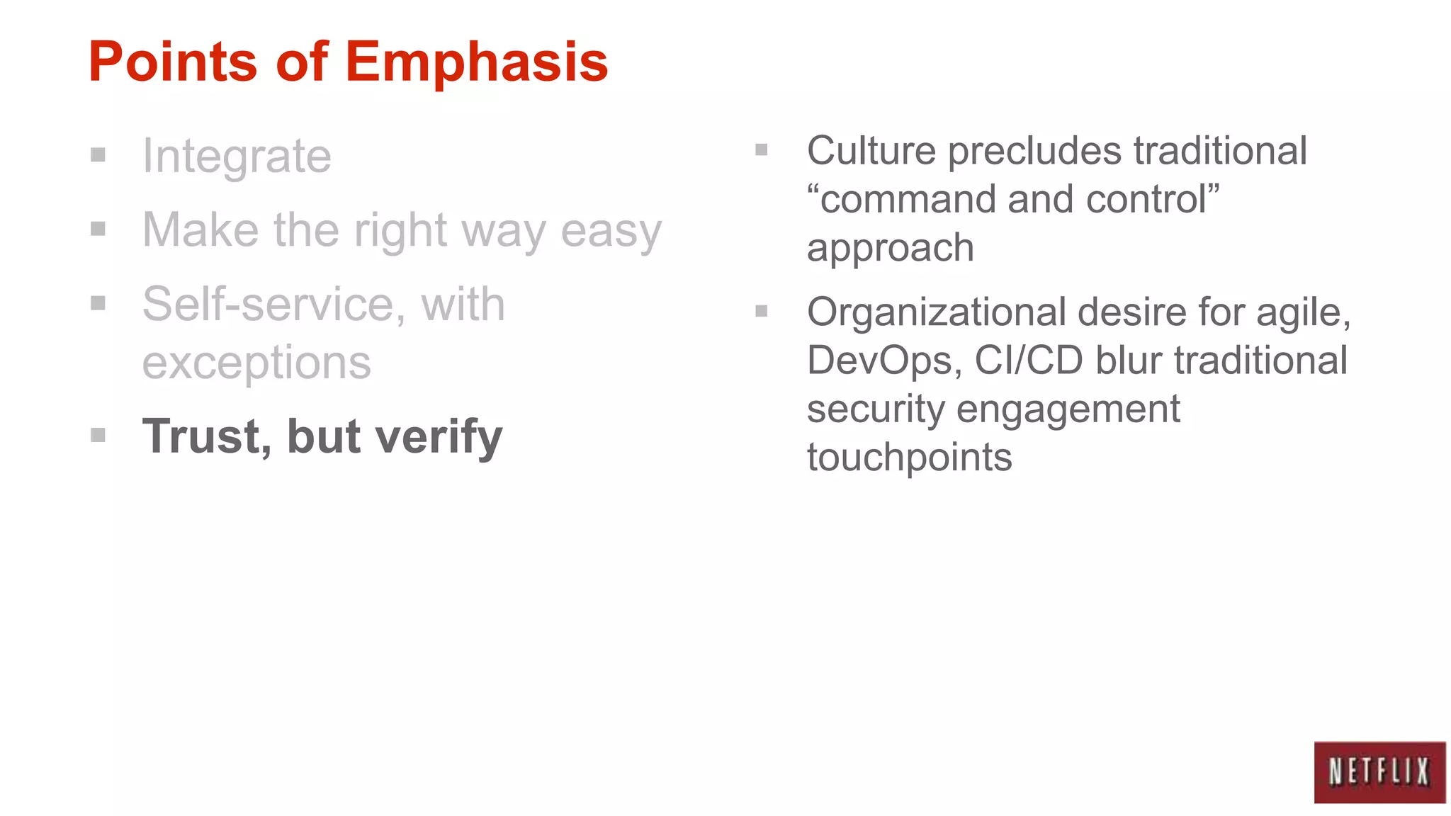 Points of Emphasis
 Integrate                  Culture precludes traditional
                              “command and control”
 Make the right way easy     approach
 Self-service, with         Organizational desire for agile,
  exceptions                  DevOps, CI/CD blur traditional
                              security engagement
 Trust, but verify           touchpoints
 