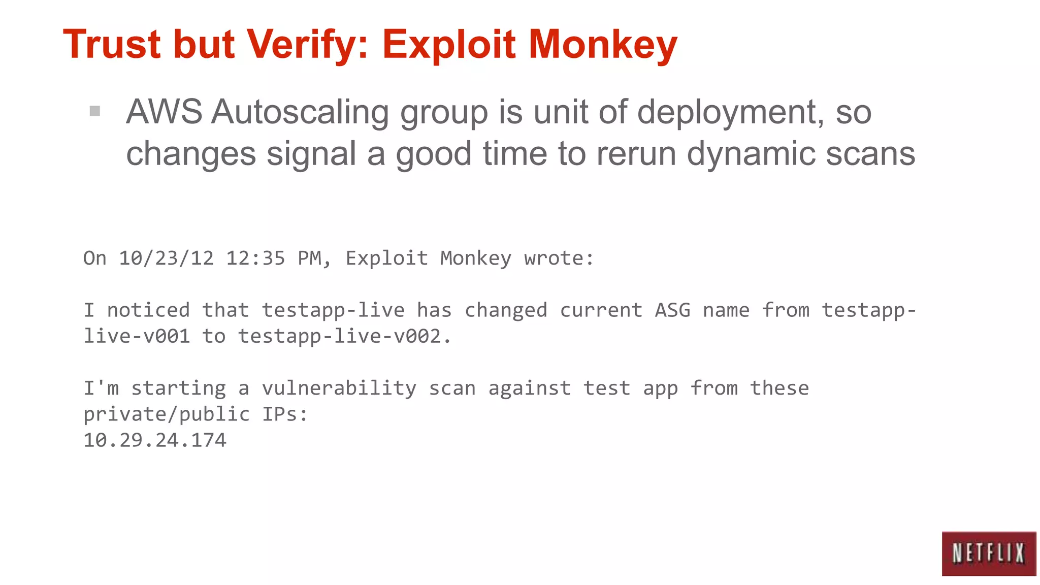 Trust but Verify: Exploit Monkey
  AWS Autoscaling group is unit of deployment, so
   changes signal a good time to rerun dynamic scans

 On 10/23/12 12:35 PM, Exploit Monkey wrote:

 I noticed that testapp-live has changed current ASG name from testapp-
 live-v001 to testapp-live-v002.

 I'm starting a vulnerability scan against test app from these
 private/public IPs:
 10.29.24.174
 