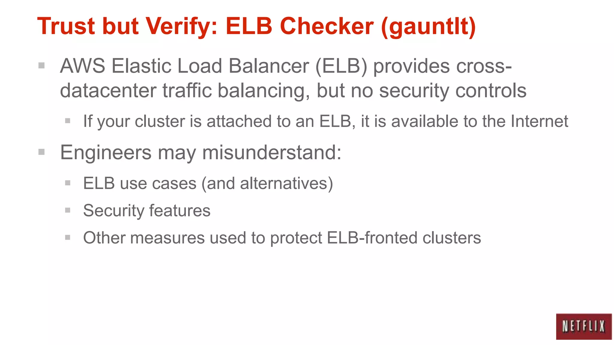 Trust but Verify: ELB Checker (gauntlt)
 AWS Elastic Load Balancer (ELB) provides cross-
  datacenter traffic balancing, but no security controls
    If your cluster is attached to an ELB, it is available to the Internet
 Engineers may misunderstand:
    ELB use cases (and alternatives)
    Security features
    Other measures used to protect ELB-fronted clusters
 