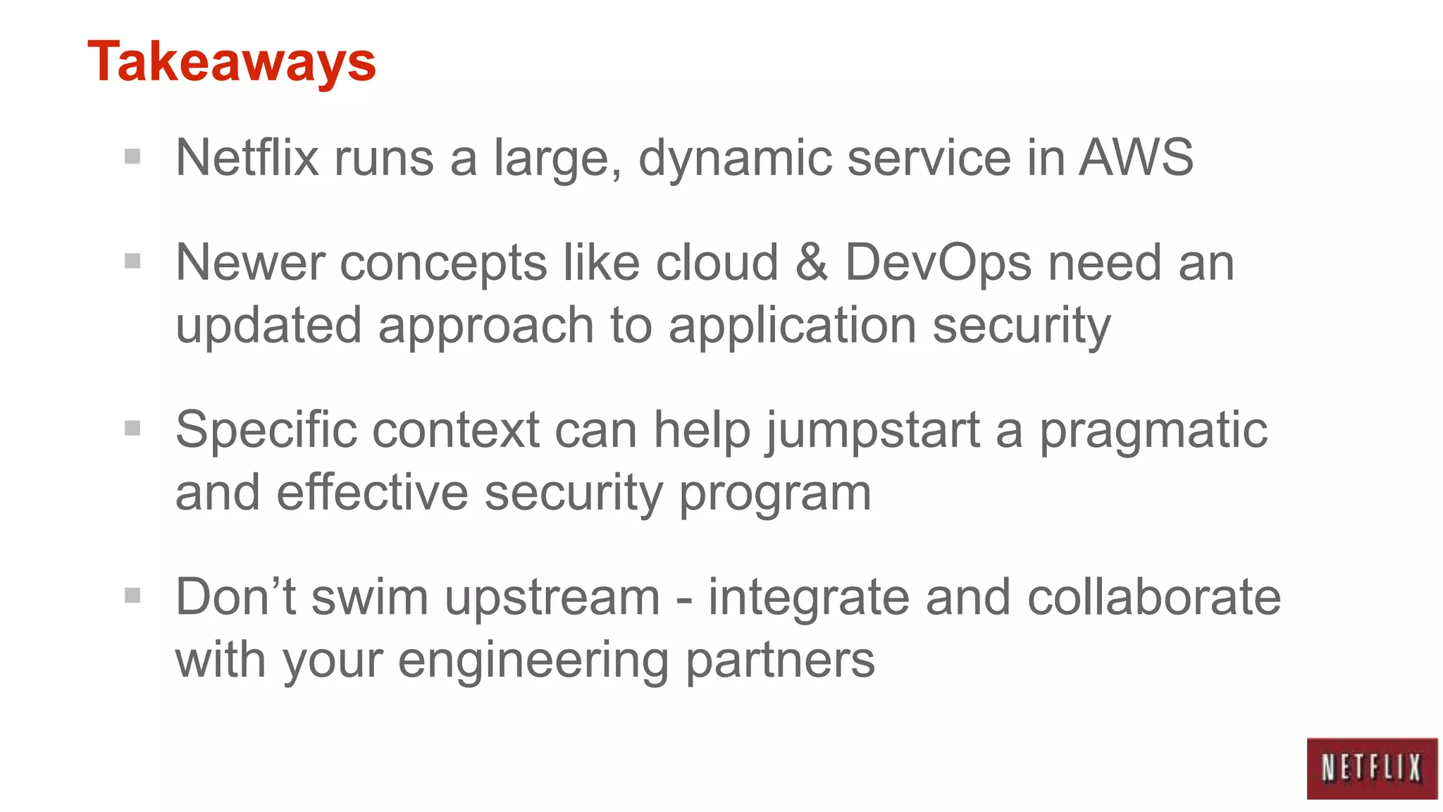 Takeaways
  Netflix runs a large, dynamic service in AWS

  Newer concepts like cloud & DevOps need an
   updated approach to application security

  Specific context can help jumpstart a pragmatic
   and effective security program

  Don‟t swim upstream - integrate and collaborate
   with your engineering partners
 