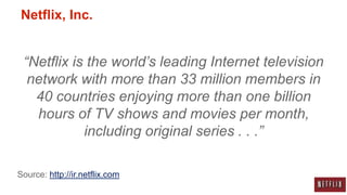 Netflix, Inc.


 “Netflix is the world’s leading Internet television
  network with more than 33 million members in
   40 countries enjoying more than one billion
   hours of TV shows and movies per month,
            including original series . . .”

Source: http://ir.netflix.com
 