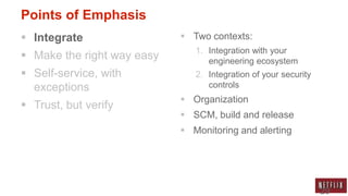 Points of Emphasis
 Integrate                  Two contexts:
                               1. Integration with your
 Make the right way easy         engineering ecosystem
 Self-service, with           2. Integration of your security
  exceptions                      controls
                             Organization
 Trust, but verify
                             SCM, build and release
                             Monitoring and alerting




                                                                 29
 