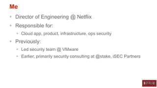 Me
 Director of Engineering @ Netflix
 Responsible for:
   Cloud app, product, infrastructure, ops security
 Previously:
   Led security team @ VMware
   Earlier, primarily security consulting at @stake, iSEC Partners
 