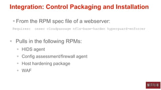 Integration: Control Packaging and Installation

  From the RPM spec file of a webserver:
 Requires:   ossec cloudpassage nflx-base-harden hyperguard-enforcer



 Pulls in the following RPMs:
    HIDS agent
    Config assessment/firewall agent
    Host hardening package
    WAF
 