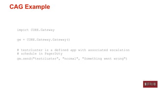CAG Example


  import CORE.Gateway

  gw = CORE.Gateway.Gateway()


  # testcluster is a defined app with associated escalation
  # schedule in PagerDuty
  gw.send("testcluster", "normal", "Something went wrong")
 