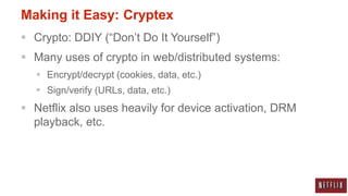 Making it Easy: Cryptex
 Crypto: DDIY (“Don‟t Do It Yourself”)
 Many uses of crypto in web/distributed systems:
   Encrypt/decrypt (cookies, data, etc.)
   Sign/verify (URLs, data, etc.)
 Netflix also uses heavily for device activation, DRM
  playback, etc.
 