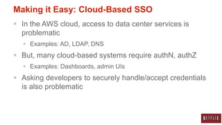 Making it Easy: Cloud-Based SSO
 In the AWS cloud, access to data center services is
  problematic
   Examples: AD, LDAP, DNS
 But, many cloud-based systems require authN, authZ
   Examples: Dashboards, admin UIs
 Asking developers to securely handle/accept credentials
  is also problematic
 