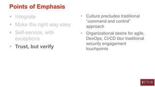Points of Emphasis
 Integrate                  Culture precludes traditional
                              “command and control”
 Make the right way easy     approach
 Self-service, with         Organizational desire for agile,
  exceptions                  DevOps, CI/CD blur traditional
                              security engagement
 Trust, but verify           touchpoints
 