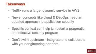 Takeaways
  Netflix runs a large, dynamic service in AWS

  Newer concepts like cloud & DevOps need an
   updated approach to application security

  Specific context can help jumpstart a pragmatic
   and effective security program

  Don‟t swim upstream - integrate and collaborate
   with your engineering partners
 