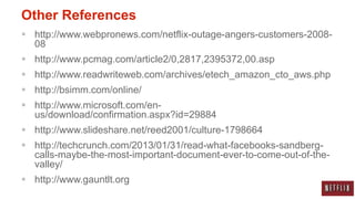 Other References
 http://www.webpronews.com/netflix-outage-angers-customers-2008-
  08
 http://www.pcmag.com/article2/0,2817,2395372,00.asp
 http://www.readwriteweb.com/archives/etech_amazon_cto_aws.php
 http://bsimm.com/online/
 http://www.microsoft.com/en-
  us/download/confirmation.aspx?id=29884
 http://www.slideshare.net/reed2001/culture-1798664
 http://techcrunch.com/2013/01/31/read-what-facebooks-sandberg-
  calls-maybe-the-most-important-document-ever-to-come-out-of-the-
  valley/
 http://www.gauntlt.org
 
