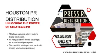 HOUSTON PR
DISTRIBUTION
• PR plays a pivotal role in today's
digital landscape.
• It's not just about media coverage;
it's about brand perception.
• Discover the strategies and tactics to
amplify your online presence.
www.pressreleasepower.com
UNLOCKING THE POWER
OF STRATEGIC PR
 