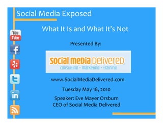 Social Media Exposed
      What It Is and What It’s Not
                Presented By:




         www.SocialMediaDelivered.com
             Tuesday May 18, 2010
          Speaker: Eve Mayer Orsburn
         CEO of Social Media Delivered
 
