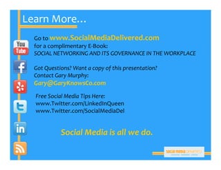 Learn More…
 Go to www.SocialMediaDelivered.com
 for a complimentary E‐Book:
 SOCIAL NETWORKING AND ITS GOVERNANCE IN THE WORKPLACE

 Got Questions? Want a copy of this presentation?
 Contact Gary Murphy:
 Gary@GaryKnowsCo.com
  Free Social Media Tips Here:
  www.Twitter.com/LinkedInQueen
  www.Twitter.com/SocialMediaDel


           Social Media is all we do.
 