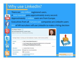 Why use LinkedIn?
 There are +65 million registered users.
 A new member joins approximately every second.
 Approximately 11 million users are from Europe.
 Executives from all Fortune 500 companies are LinkedIn users
 80% of HR recruiters will use LinkedIn to make a hiring decision
 
