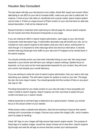 Houston Seo Consultant
The tips below will help your site become more visible. Article Ref: expert seo houston When
attempting to use SEO on your site to increase traffic, make sure your site is coded well. For
instance, if most of your site relies on JavaScript and is poorly coded, search engine spiders
cannot index it. If there is a large amount of Flash content on your site that lacks an alternate
textual description, it will not be indexed at all.
Keyword density is important when optimizing an internet page for various search engines.
Do not include more than 20 percent of keywords on your page.
If you are making an effort in search engine optimization, each page on your site should
incorporate meta-description tags. A well-written description tag will benefit your site, as it is
included on many search engines to tell readers what your site is about, enticing them to
click through. It is important to write meta tags which are short but informative. A cleverly
worded meta tag should get more traffic to your site even if it happens to be ranked lower in
the search engines.
You should correctly anchor your text when internally linking on your site. Not using proper
keywords in your anchor text will harm your ratings in search rankings. Spiders focus on
keywords, so if you pick out the most appropriate keywords for your content, they will count
your anchor text towards your overall relevancy.
If you are wanting to make the most of search engine optimization, then you need a site map
describing your website. This will make it easier for spiders to crawl on your site. The larger
the site, the more maps it needs. You should generally limit the number of links on any given
site map to 100.
Providing transcripts for any media content on your site will make it more accessible and
make it visible to search engines. Search engines can then use those to easily find your
content and place you in search results.
Adding keywords to comment tags is believed to be a good practice. Instead, you should
focus on the actual content of your website.
While pictues make a website look attractive, sites that are looking to improve their search
rankings don't concentrate on images. Pictures only contain the image's URL, which crawlers
aren't as adept at handling.
Using "alt" tags on your images will help ensure high search engine results. The purpose of
these tags is to replace images, should the viewer choose not to view them. Search engines
dig through and read the alt tags so ensure that they contain your vital keywords.
 