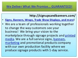 We Deliver What We Promise... GUARANTEED!
http://signupsandbanners.com/
• Signs, Banners, Wraps, Trade Show Displays, and more!
• We are a team of professionals working together
to change the way customers see your
business! We bring your vision to the
marketplace through signage projects and printed
media. We are a full service signs, banners,
marketing and promotional products company
with our own production facility where we
produce signage products with 1-day service.
 