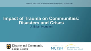 DISASTER AND COMMUNITY CRISIS CENTER UNIVERSITY OF MISSOURI
Impact of Trauma on Communities:
Disasters and Crises
J. Brian Houston
 