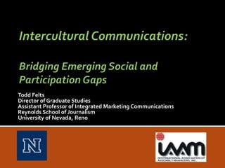 Intercultural Communications: Bridging Emerging Social and Participation Gaps Todd Felts Director of Graduate Studies Assistant Professor of Integrated Marketing Communications Reynolds School of Journalism University of Nevada, Reno  			 