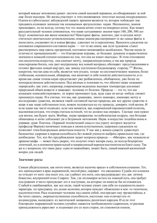 который каждое мгновение думает достичь самой высокой вершины, но обнаруживает за ней
еще более высокую. Но жизнь участвует в этих меняющихся гипотезах весьма опосредованно.
Одним из губительных заблуждений нашего времени является то, которое побуждает нас
придавать излишнее значение так называемым «результатам» науки. Несомненно, знания
просвещают, но не всегда, потому что это знание вечно стоит на неверных ногах. Как может
рассудительный человек сомневаться, что наши сегодняшние знания через 100, 200, 500 лет
будут осмеиваться как явное невежество? Некоторые факты, конечно, уже и сегодня могут
считаться окончательно установленными, новые знания рассматривают те же самые факты в
ином свете, соединяют их в новые фигуры, сдвигают их в перспективу. Выносить суждения на
основании современного состояния науки — это то же самое, как если художник станет
рассматривать мир сквозь прозрачный, постоянно меняющийся калейдоскоп. Чистая наука (в
отличие от промышленной) — это благородная игрушка, ее большое духовное и нравственное
значение в немалой степени основано на том, что она не имеет «выгоды». В этом отношении
она аналогична искусству, она означает мечту, направленную вовне, а так как природа
неисчерпаемо богата, она дает внутреннему все новый материал, обогащает представлениями и
готовит фантазии новый мир грез, как замену постепенно бледнеющему старому.259 Жизнь,
напротив, чистая сама по себе, является чем угодно, только не систематическим знанием, более
стабильная, основательная, обширная, она включает в себя понятие действительности, в то
время как самая точная наука представляет уже разбавленное, обобщенное, уже более не
непосредственное действительное. Под жизнью я понимаю то, что обычно также называют
«природой», как учит, например, современная медицина: высокая температура усиливает
природный обмен веществ и защищает человека от болезни. Природа — это то, что мы
называем «самодействующим», ее корни проникают туда, куда едва ли когда–нибудь сможет
проникнуть наука. И я считаю, что мы, как думающие, много знающие, имеющие мечту и
исследующие существа, являемся такой составной частью природы, как все другие существа и
вещи и как наше собственное тело, можем положиться на эту природу, доверять этой жизни. И
если наука нас часто подводит, если она меняется, как современный парламентский политик,
высмеивая сегодня, что вчера считала истиной, это не должно нас смущать. Сколько нам нужно
для жизни, мы будем знать. Вообще, наука прекрасная, но небезопасная подруга, она большая
обманщица и легко соблазняет ум к безумным мечтаниям. Наука и искусство подобны коню в
упряжке души Платона. «Здравый человеческий смысл» (на утрату которого жалуется
профессор Вирхов) натягивает поводья и своим естественным, здоровым суждением не
позволяет этим благородным животным понести. У нас как у живых существ существует
бесконечно здоровая и верная способность без всякой учености выбрать правильное там, где
необходимо. Тот, кто без предубеждения задает вопросы природе — «Матери», как называли ее
древние мифы — может быть уверен, что получит ответ матери сыну, не всегда безупречно
логичный, но в основном правильный и направленный верным инстинктом на благо сыну. Так
же и с вопросом, что такое раса: один из важнейших, может быть, самый важный жизненный
вопрос для людей.
Значение расы
Самым убедительным, как ничто иное, является наличие «расы» в собственном сознании. Тот,
кто принадлежит к ярко выраженной, чистой расе, ощущает это ежедневно. Судьба его племени
не отходит от него: она несет его, где слабеют его ноги, она предупреждает его, как личное
божество, внутренний голос Сократа. Там, где он намерен встать на ложный путь, она требует
послушания и часто принуждает его к поступкам, на которые он никогда бы не отважился.
Слабый и ошибающийся, как все люди, такой человек узнает сам себя по надежности своего
характера, по присущему его делам величию, которое находит объяснение в чем–то типичном,
надличностном. Раса поднимает человека над самим собой, она придает ему чрезвычайные, я
бы хотел сказать, сверхъестественные способности, настолько она отличает его от
индивидуума, вышедшего из хаотической мешанины различных народов. И если этот
благородно выращенный человек случайно окажется необыкновенно одаренным, то расовая
принадлежность укрепляет и поднимает его со всех сторон, он становится гением,
 