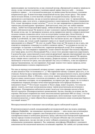 превосходящим все человечество, не как огненный метеор, сброшенный по капризу природы на
землю, но как питаемое тысячами и тысячами корней дерево тянется к небу — сильное,
стройное и прямое — не отдельный индивидуум, но живая сумма бесчисленных, одинаково
направленныхдуш. В животном мире непредвзятый взгляд сразу видит «расу». Она прояв-
ляется во всем облике, в сотне мелочей, которые не поддаются анализу. Кроме того, она
проявляется в достижениях, так как ее наличие приводит всегда к чему–то чрезвычайному,
необычному, даже, если хотите, к преувеличенному и одностороннему. Известно утверждение
Гёте, только чрезмерное создает величие;260 это то, что дает выращенная из превосходного ма-
териала раса индивидуумам: чрезмерное. Действительно, чему учит нас любая скаковая
лошадь, любой чистопородный фокстерьер, любая китайская курица, этому учит нас и история
нашего собственного рода! Не является ли цвет эллинского народа беспримерно чрезмерным?
Не видим ли мы, как это чрезмерное возникло, когда прекратился приток с севера и различные
сильные племена сплавились после этого на полуострове в новую расу, более богатую и
искрящуюся там, где соединилась родственная кровь из различных источников, как в Афинах,
проще и устойчивей, где даже этому смешению был поставлен заслон, как в Лаконии? Не
погасла ли раса, как только судьба вырывает страну из ее гордой исключительности и
присоединяет ее к общему?261 Не учит ли судьба Рима этому же? Не видим ли мы и здесь, как
появляется совершенно новая раса из особого смешения крови,262 не похожая ни на одну по-
следующую по задаткам и способностям, одаренная чрезмерной силой? И не совершает ли
здесь победа, что там совершило поражение, только намного быстрее? Как водопад обрушива-
ется чужая кровь на почти обезлюдевший Рим, и после этого римляне перестали существовать.
Сделался бы один–единственный из всех семитов крошечный народик охватывающей весь мир
властью, если бы чистота расы не была его непоколебимым основным законом? Во времена,
когда говорят много глупостей по этому вопросу, Дизраэли поучает, что значение иудейства
заключается в чистоте его расы, она одна придает ему силу и стойкость, и как оно пережило
народы Средневековья, так оно переживет, благодаря знанию этого закона природы, вечно
перемешивающиеся племена современности.263
Что нам до научных исследований, которые изучают, существуют ли различные расы? Имеет
ли раса ценность? Как это возможно и т. д.? Мы переменим тактику и скажем: расы есть, и это
очевидно. Качество расы чрезвычайно важно, это факт непосредственного опыта, вам подобает
только исследовать «Как» и «Почему», а не в угоду вашему незнанию отрицать сами факты.
Один из самых значительных этнологов сегодняшнего дня Адольф Бастиан свидетельствует:
«Что мы замечаем в истории, это не превращение, не переход рас друг в друга, но это новые и
совершенные творения, которые вечно юная продуктивная сила природы вызывает из
невидимого Аида».264 Кто отъедет недалеко от Кале в Дувр, может подумать, что попал на
другую планету, настолько велика разница между такими родственными англичанами и
французами. Одновременно наблюдатель может видеть на этом примере ценность более
чистого «инцухта» (близкородственного размножения). Англия, находясь на острове, как бы
отрезана. Последнее вторжение (не очень многочисленное) произошло 800 лет назад, с тех пор
туда переселились всего несколько тысяч нидерландцев, затем несколько тысяч гугенотов
(племенное родство), и таким образом была выращена несомненно самая сильная раса Европы в
настоящий момент.265
Непосредственный опыт показывает нам целый ряд других наблюдений за расой.
В противоположность новой, складывающейся англосаксонской расе мы видим, например,
сефардов (Sephardim), так называемых «испанских евреев» — здесь видно, как истинная раса
благодаря чистоте может сохранять свое благородство столетия, даже тысячелетия, как
одновременно важно и необходимо различать между действительно благородной выращенной
частью народа и всеми остальными. В Англии, Голландии и Италии еще есть истинные
сефарды, правда мало, так как они уже не могут избежать соединения с ашкеназами (так
называемыми «немецкими евреями»). Так, например, монтефиоры (Montefiores) нынешнего
поколения все без исключения женились на немецких еврейках. Но любой, кто путешествовал
 