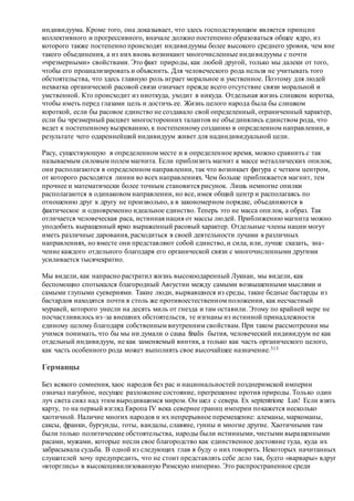 индивидуума. Кроме того, она доказывает, что здесь господствующим является принцип
коллективного и прогрессивного, вначале должно постепенно образоваться общее ядро, из
которого также постепенно происходят индивидуумы более высокого среднего уровня, чем вне
такого объединения, а из них вновь возникают многочисленные индивидуумы с почти
«чрезмерными» свойствами. Это факт природы, как любой другой, только мы далеки от того,
чтобы его проанализировать и объяснить. Для человеческого рода нельзя не учитывать того
обстоятельства, что здесь главную роль играет моральное и умственное. Поэтому для людей
нехватка органической расовой связи означает прежде всего отсутствие связи моральной и
умственной. Кто происходит из ниоткуда, уходит в никуда. Отдельная жизнь слишком коротка,
чтобы иметь перед глазами цель и достичь ее. Жизнь целого народа была бы слишком
короткой, если бы расовое единство не создавало свой определенный, ограниченный характер,
если бы чрезмерный расцвет многосторонних талантов не объединялись единством рода, что
ведет к постепенномувызреванию, к постепенномусозданию в определенном направлении, в
результате чего одареннейший индивидуум живет для надиндивидуальной цели.
Расу, существующую в определенном месте и в определенное время, можно сравнить с так
называемым силовым полем магнита. Если приблизить магнит к массе металлических опилок,
они располагаются в определенном направлении, так что возникает фигура с четким центром,
от которого расходятся линии во всех направлениях. Чем больше приближается магнит, тем
прочнее и математически более точным становится рисунок. Лишь немногие опилки
располагаются в одинаковом направлении, но все, имея общий центр и располагаясь по
отношению друг к другу не произвольно, а в закономерном порядке, объединяются в
фактическое и одновременно идеальное единство. Теперь это не масса опилок, а образ. Так
отличается человеческая раса, истинная нация от массы людей. Приближению магнита можно
уподобить выращенный ярко выраженный расовый характер. Отдельные члены нации могут
иметь различные дарования, расходиться в своей деятельности лучами в различных
направлениях, но вместе они представляют собой единство, и сила, или, лучше сказать, зна-
чение каждого отдельного благодаря его органической связи с многочисленными другими
усиливается тысячекратно.
Мы видели, как напрасно растратил жизнь высокоодаренный Лукиан, мы видели, как
беспомощно спотыкался благородный Августин между самыми возвышенными мыслями и
самыми глупыми суевериями. Такие люди, вырвавшиеся из среды, такие бедные бастарды из
бастардов находятся почти в столь же противоестественном положении, как несчастный
муравей, которого унесли на десять миль от гнезда и там оставили. Этому по крайней мере не
посчастливилось из–за внешних обстоятельств, те изгнаны из истинной принадлежности
единому целому благодаря собственным внутренним свойствам. При таком рассмотрении мы
учимся понимать, что бы мы ни думали о causa finalis бытия, человеческий индивидуум не как
отдельный индивидуум, не как заменяемый винтик, а только как часть органического целого,
как часть особенного рода может выполнять свое высочайшее назначение.313
Германцы
Без всякого сомнения, хаос народов без рас и национальностей позднеримской империи
означал пагубное, несущее разложение состояние, прегрешение против природы. Только один
луч света сиял над этим выродившимся миром. Он шел с севера. Ex septentrione Lux! Если взять
карту, то на первый взгляд Европа IV века севернее границ империи покажется несколько
хаотичной. Наличие многих народов и их непрерывное перемещение: алеманы, маркоманы,
саксы, франки, бургунды, готы, вандалы, славяне, гунны и многие другие. Хаотичными там
были только политические обстоятельства, народы были истинными, чистыми выращенными
расами, мужами, которые несли свое благородство как единственное достояние туда, куда их
забрасывала судьба. В одной из следующих глав я буду о них говорить. Некоторых начитанных
слушателей хочу предупредить, что не стоит представлять себе дело так, будто «варвары» вдруг
«вторглись» в высокоцивилизованную Римскую империю. Это распространенное среди
 