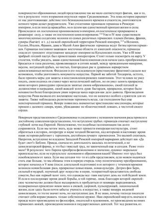 поверхностно образованных людей представление так же мало соответствует фактам, как и то,
что в результате этого вторжения опустился «мрак Средневековья». Эта ложь истории скрывает
от нас уничтожающее действие того безнационального времени и спасителя, уничтожителя
ночного червя делает разрушителем. Уже столетиями проникали германцы в Римскую
империю, и если иногда враждебно, но в целом как единственный принцип жизни и силы.
Происходило их постепенное проникновение в империю, ихпостепенное превращение в
решающую силу, а также их постепенное цивилизирование.314 Уже в IV веке существовали
многочисленные солдатские колонии из самых различных германских племен (батавы, франки,
сувиры (Suevier) и т. д.) на всей европейской территории Римской империи,315 в Испании,
Галлии, Италии, Фракии, даже в Малой Азии фактически германцы ведут битвы против герман-
цев. Германцы постоянно защищали восточные области от азиатской опасности, германцы
спасли от гуннского опустошения западную империю на Каталонских полях. Уже в III веке
храбрый готский пастух был провозглашен императором. Стоит только посмотреть на карту V
столетия, чтобы увидеть, какая единственная благословенная сила начала здесь преобразование.
Бросается в глаза различие, проявляющееся в сотнях вещей, между врожденными манерами,
вкусом, интуицией грубых, но чистых, благородных рас и душевным варварством
цивилизованныхметисов. Феодосии и его последователи (христианские фанатики) сделали все
возможное, чтобы уничтожить монументы искусства. Первой же заботой Теодориха, остгота,
было принять меры для защиты и восстановления римских памятников. Этот человек не умел
писать, свою подпись он ставил через металлический шаблон, но он умел ценить прекрасное,
мимо которого равнодушно проходили занятые своим «образованием», своей погоней за
должностями и наградами, своей жаждой золота души бастардов, прекрасное, которое было
ненавистно более благородным умам периода хаоса народов как дело дьявола. Произведения
искусства Рима вызвали его восхищение настолько, что он назначил особого служителя для их
защиты. Также наблюдалась религиозная терпимость везде, где господином был еще
неиспорченный германец. Вскоре появились знаменитые христианские миссионеры, которые
пришли с далекого севера, мужи, убеждавшие не «благочестивой ложью», а чистотой своего
сердца.
Неверным представлением о Средневековье в соединении с незнанием значения расы привело к
достойному сожаления представлению, что вступление грубых германцев означает наступление
глубокой ночи над Европой. Непостижимо, что подобные галлюцинации так долго
сохраняются. Если мы хотим знать, куда может привести имперская посткультура, стоит
обратиться к истории, литературе и науке поздней Византии, над которыми в настоящее время
наши историки работают с терпением, достойным лучшего применения. Это жалкий спектакль.
Напротив, вступление во владение Западной Римской империей варварами действует как «Да
будет свет!» Библии. Правда, сначала их деятельность касалась политической, а не
цивилизаторской формы, и это был тяжелый труд, не законченный еще и сегодня. Разве этого
мало? В результате чего Европа приобрела физиономию и значение, духовно–моральное
превосходство, если не в результате основания и образования наций? Именно этот труд был
освобождением от хаоса. Если мы сегодня что–то из себя представляем, если можем надеяться
стать еще больше, то мы обязаны этим в первую очередь тому политическому преобразованию,
которое началось в V веке (после длительной подготовки) и из которого с течением времени
возникла новая большая раса, прекрасные новые языки, новая культура. Дитрих фон Берн,
сильный и мудрый, неученый друг искусства и науки, толерантный представитель свободы
совести, был как первый залог того, что однажды все–таки наступит день на этой бедной земле.
И если в последующее время дикой борьбы, в той горячке, лишь благодаря которой европей-
ское человечество должно было выздороветь и пробудиться от кошмара выродившихся,
подверженныхпроклятию веков хаоса к свежей, здоровой, пульсирующей, национальной
жизни, если здесь были почти забыты ученость и искусство, а также мишура видимой
цивилизации, то это не значит ночь, но наступление дня. Я не знаю, почему господа писатели
считают себя вправе уважать только собственное оружие. Наш европейский мир есть вначале и
прежде всего произведение не философов, писателей и художников, но произведение великих
германских князей, произведение воинов и государственных деятелей. Тот ход развития, из
 