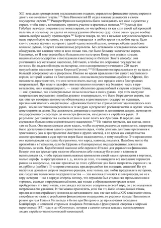 XIII века дали пример своим последователям отдавать управление финансами страны евреям и
давать им почетные титулы.338 Папа Иннокентий III отдал важные должности в своем
государстве евреям.339 Рыцари Франции вынуждены были закладывать все свое имущество у
евреев, чтобы иметь возможность принять участие в крестовых походах.340 Рудольф фон
Габсбург всячески покровительствовал евреям, он «истребовал их как слуг своей кайзеровской
палаты», и поскольку он сделал их неподсудными обычному суду, стало очень трудно вообще
заявить любую жалобу против еврея.341 Короче говоря, то, что я называю вступлением евреев в
нашу европейскую историю, не перестало ощущаться в любое время и в любом месте. Если
кто–то сможет изучить историю с одной–единственной целью, точно разобрать еврейское
влияние, думаю, получит неожиданные результаты. Без детального исследования мы можем
обнаружить это влияние четко и ясно только там, где было большое количество евреев.
Например, во И веке евреев было большинство на острове Кипр, они решили создать
национальное государство и последовали известному из Ветхого Завета способу: они
уничтожили все остальное население, 240 тысяч, а чтобы это островное государство не
осталось без надежной опоры на материке, они одновременно уничтожили 220 тысяч
неиудейского населения города Кирены (Сугепе).342 В Испании они преследовали ту же цель с
большей осторожностью и упорством. Именно во время правления того самого вестготского
короля, который осыпал их благодеяниями, они вызвали родственных арабов из Африки, без
ненависти, просто оттого, что они хотели иметь выгоду, они предали своих благородных
покровителей. При власти халифов они постепенно получают все большую часть в пра-
вительстве, «они концентрируют, — пишет абсолютно дружелюбный к евреям историк Геман,
— как духовные, так и материальные силы полностью в своих руках», при этом цветущее
мавританское государство погибло духовно и материально, что было безразлично евреям, так
как они тем временем полностью обосновались в христианском государстве испанцев,
призванном заменить мавританское. «Движимое богатство страны полностью находилось в их
руках, земли постепенно переходили в те же руки в результате ростовщичества и скупки земель
аристократов за долги. Все должности, связанные с налогами и денежными делами, начиная от
государственного секретаря до министра финансов, находились в еврейских руках. В
результате ростовщичества им была отдана в залог почти вся Арагония. В городах они
составляли большинство состоятельного населения».343 Но такими хитрыми, как всегда, они и
там не были. Они использовали свою власть, чтобы получить различные привилегии, например,
было достаточно клятвы одного–единственного еврея, чтобы доказать долговые притязания к
христианину (как в эрцгерцогстве Австрии и других местах), в то время как свидетельства
одного христианина в суде против еврея было недостаточно, и тому подобное. Эти привилегии
они использовали настолько безгранично, что народ, наконец, поднялся. Подобное могло бы
произойти и в Германии, если бы Церковь и благоразумные государственные деятели не
боролись со злом. Карл Великий выписал себе евреев из Италии для управления финансами.
Вскоре они как арендаторы налогов обеспечили себе повсюду богатство и влияние и
использовали их, чтобы предоставить важные привилегии своей нации:привилегии в торговле,
малые штрафы за преступления и т. д., вплоть до того, что вынудили все население перенести
рынок на воскресенье, так как принятые до этого субботние дни были неприятны евреям из–за
их субботы (шаббат). В то время считалось придворным bon ton посещать синагоги! Но тут
наступила довольно скоро и энергично реакция, и не только, как любят представлять историки,
как следствие поповского подстрекательства — эти явления относятся к поверхности, но не к
ядру истории — но в первую очередь потому, что германец был столько же промышленник и
торговец, сколько и прирожденный воин, как только с образованием городов в нем
пробудились эти инстинкты, и он увидел негласного соперника в своей игре, он с возмущением
потребовал его удаления. И так можно проследить, если бы это было целью данной главы,
прилив и отлив еврейского влияния до сегодняшнего дня, где все войны XIX века имеют столь
своеобразную связь с еврейскими финансовыми операциями, от русского похода Наполеона и
ролью зрителя Натана Ротшильда в битве при Ватерлоо и до привлечения господина
Бляйхрёдера с немецкой стороны и Альфонса Ротшильда с французской стороны к мирным
переговорам 1871 года и до «Коммуны», которая с самого начала казалась всем разумным
людям еврейско–наполеоновской махинацией.
 