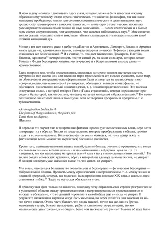 В мою задачу не входит доказывать здесь связи, которые должны быть известны каждому
образованному человеку, связи строго генетические, что касается философии, так как наше
мышление пробудилось только при соприкосновении с греческим и даже впитало из него
зрелую силу противоречия и самостоятельности, — также строго генетические, поскольку
рассматривается основа самой точной из наук, математики, — менее генетические и в былые
годы скорее сдерживающие, чем ускоряющие, что касается наблюдаемых наук.33 Мне остается
только сказать несколько слов о том, какая тайная сила подарила этим старым мыслям такой
стойкий жизненный дух.
Много с тех пор навечно ушло в небытие, а Платон и Аристотель, Демокрит, Евклид и Архимед
живут среди нас, вдохновляя и поучая, а полулегендарная личность Пифагора с каждым годом
становится все более великой!34 И я считаю, то, что дает мышлению Демокрита, Платона,
Евклида, Аристарха35 вечную юность, это тот самый ум, та самая сила духа, которая делает
Гомера и Фидия бессмертно юными: это творческое и в более широком смысле слова —
художественное.
Здесь вопрос в том, чтобы представление, с помощью которого человек пытается постичь
внутренний мир своего «Я» или внешний мир и приспособить его к своей сущности, было твер-
до обозначено и совершенно ясно сформировано. Если оглянуться на трехтысячелетнюю
историю, видно, что человеческий ум возрастал, обогащаясь знанием новых фактов, но
обогащался единственно только новыми идеями, т. е. новыми представлениями. Это та самая
«творческая сила», о которой говорит Гёте в «Годах странствий», которая «прославляет при-
роду» и без которой, как он считает, «внешнее остается холодным и безжизненным».36 Но нечто
долговечное она создает лишь в том случае, если ее творения прекрасны и прозрачны, т. е.
художественны.
«As imagination bodies forth
The forms of things unknown, the poet's pen
Turns them to shapes».
Шекспир
В переводе это звучит так: в то время как фантазия проецирует непостижимые вещи, перо поэта
превращает их в образы. Только те представления, которые преобразованы в образы, прочно
входят в сознание человека. Количество фактов очень меняется, поэтому центр тяжести
фактического (если можно так выразиться) постоянно смещается.
Кроме того, примерно половина наших знаний, если не больше, это нечто временное: что вчера
считалось истинным, сегодня ложно, и в этом отношении и в будущем вряд ли что–то
изменится, так как накопление материала знаний идет в ногу с накоплением самих знаний.37 Но
то, что создал человек как художник, образ, в который он вдохнул дыхание жизни, не умирает.
Я должен повторить уже сказанное выше: то, что живет, не умирает.
Мы знаем, что сегодня большинство зоологов учат о бессмертии — физическом бессмертии —
эмбриональной плазмы. Пропасть между органическим и неорганическим, т. е. между живой и
неживой природой, которая, как полагали, была преодолена в начале XIX века, с каждым днем
становится глубже.38 Здесь не место для обсуждения этого.
Я привожуэтот факт только по аналогии, поскольку хочу оправдать свое строгое разграничение
в умственной области между организованными и неорганизованными представлениями и
высказать убеждение, что созданный пером поэта живой образ еще никогда не умирал. В
результате катаклизмов картины могут быть засыпаны, но через столетия они восстают из мо-
гил вечно юными. Очень часто бывает, что плоды мыслей, точно так же, как их братья,
мраморные статуи, бывают искалечены, разбиты или полностью разрушены, но это
механическое уничтожение, а не смерть. Более чем тысячелетнее учение Платона об идее было
 