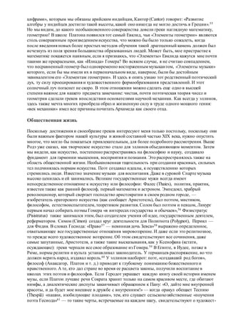 цифрами», которым мы обязаны арийским индийцам, Кантор (Cantor) говорит: «Развитие
алгебры у индийцев достигло такой высоты, какой оно никогда не могло достичь в Греции».55
Но мы видим, до какого необыкновенного совершенства довели греки наглядную математику,
геометрию! В школе Платона появился тот самый Евклид, чьи «Элементы геометрии» являются
столь совершенным произведением искусства, что можно бы было только сожалеть, когда
после введения новых более простых методов обучения такой драгоценный камень должен был
исчезнуть из поля зрения большинства образованных людей. Может быть, мое пристрастие к
математике покажется наивным, если я признаюсь, что «Элементы» Евклида кажутся мне почти
такими же прекрасными, как «Илиада» Гомера? Во всяком случае, я не считаю совпадением,
что несравненный геометр был одновременно восторженным музыкантом, «Элементы музыки»
которого, если бы мы имели их в первоначальном виде, наверное, были бы достойным
эквивалентом его «Элементам геометрии». И здесь я опять узнаю тот родственный поэтический
дух, ту силу проецирования и художественного формообразования представлений. И этот
солнечный луч погаснет не скоро. В этом отношении можно сделать еще одно в высшей
степени важное для нашего предмета замечание: чистая, почти поэтическая теория чисел и
геометрия сделали греков впоследствии основателями научной механики. Как всегда у эллинов,
здесь также мечта многих приобрела образ и жизненную силу в труде одного мощного гения:
«век механики» имел все причины почитать Архимеда как своего отца.
Общественная жизнь
Поскольку достижения и своеобразие греков интересуют меня только постольку, поскольку они
были важным фактором нашей культуры и живой составной частью XIX века, нужно опустить
многое, что могло бы показаться привлекательным, для более подробного рассмотрения. Выше
Родэ уже сказал, как творческое искусство стало для эллинов объединяющим моментом. Затем
мы видели, как искусство, постепенно распространяясь на философию и науку, создавало
фундамент для гармонии мышления, восприятия и познания. Это распространялось также на
область общественной жизни. Необыкновенная тщательность при создании красивых, сильных
тел подчинялась нормам искусства. Поэт создавал идеалы, к осуществлению которых
стремились люди. Известно значение музыки для воспитания. Даже в суровой Спарте музыка
высоко ценилась и ей занимались. Великие государственные мужи всегда имеют
непосредственное отношение к искусству или философии: Фалес (Thaies), политик, практик,
известен также как ранний философ, первый математик и астроном. Эмпедокл, храбрый
революционер, который свергает господство аристократии в своем родном городе, —
изобретатель ораторского искусства (как сообщает Аристотель), был поэтом, мистиком,
философом, естествоиспытателем, теоретиком развития. Солон был поэтом и певцом, Ликург
первым начал собирать поэмы Гомера «в интересах государства и обычаев»,56 Физистратус
(Pisistratus) также занимался этим, был создателем учения об идее, государственным деятелем,
реформатором. Симон (Cimon) создал круг деятельности для Полигнота (Polygnot), Перикл —
для Фидия. В словах Гесиода: «Право57 — невинная дочь Зевса»58 выражено определенное,
охватывающее все государственные отношения мировоззрение. И даже если это религиозное,
то прежде всего художественное воззрение. Об этом свидетельствуют все сочинения, даже
самые запутанные, Аристотеля, а также такие высказывания, как у Ксенофана (кстати,
осуждающие): греки черпали все свое образование из Гомера.59 В Египте, в Иудее, позже в
Риме, нормы религии и культа устанавливал законодатель. У германцев распоряжение, во что
должен верить народ, издавал король.60 У эллинов наоборот: поэт, «создавший род богов»,
философ (Анаксагор, Платон и т. д.) приводят к глубокому пониманию божественного и
нравственного. А те, кто дал стране во время ее расцвета законы, получили воспитание в
школах этих поэтов и философов. Если Геродот украшает каждую книгу своей истории именем
музы, если Платон лучшие речи Сократа хранит только на самом красивом месте, где обитают
нимфы, а диалектические диспуты заканчивает обращением к Пану: «О, дайте мне внутренней
красоты, и да будет мое внешнее в дружбе с внутренним!» — когда оракул обещает Теспию
(Thespiä) «пашни, изобилующие плодами», тем, кто слушает сельскохозяйственные «поучения
поэта Гесиода»61 — то такие черты, встречаемые на каждом шагу, свидетельствуют о художест-
 