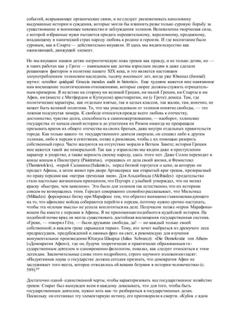событий, вскрывающее органические связи, и не следует увековечивать наполовину
выдуманные истории и суждения, которые могли бы извинить разве только суровую борьбу за
существование и вопиющее невежество и заблуждения эллинов. Великолепна творческая сила,
с которой избранные мужи пытаются придать нерешительному, вероломному, продажному,
впадающему в панический страх народу любовь к родине и героизм. И где воспитание было
суровым, как в Спарте — действительно внушили. И здесь мы видим искусство как
оживляющий, движущий элемент.
Но мы внушаем нашим детям патриотическую ложь греков как правду, и не только детям, но —
в таких работах как у Гроте — навязываем как догмы взрослым людям и даже сделали
решающим фактором в политике нашего XIX века, и это является настоящим
злоупотреблением эллинским наследием, тысячу восемьсот лет, когда уже Ювенал (Juvenal)
шутил: «creditor quidquid Graecia mendax audit in historiai». Еще худшим кажется мне навязанное
нам восхищение политическими отношениями, которые скорее должны служить отрицатель-
ным примером. Я не встаю на сторону ни великой Греции, ни малой Греции, ни Спарты и ни
Афин, ни (вместе с Митфордом и Кутиусом) аристократии, ни (с Гроте) демоса. Там, где
политические характеры, как отдельно взятые, так и целых классов, так жалки, там, конечно, не
может быть великой политики. То, что мы унаследовали от эллинов понятие свободы, — это
ложная подсунутая химера. К свободе относится прежде всего любовь к отечеству,
достоинство, чувство долга, способность к самопожертвованию, — наоборот, эллинские
государства от начала своей истории и до угнетения их Римом никогда не прекращали
призывать врагов их общего отечества на своих братьев, даже внутри отдельных правительств
города. Как только какого–то государственного деятеля свергали, он спешил либо к другим
эллинам, либо к персам и египтянам, позже к римлянам, чтобы с их помощью разорить
собственный город. Часто жалуются на отсутствие морали в Ветхом Завете; история Греции
мне кажется такой же неморальной. Так как у израильтян мы видим даже в преступлении
характер и упорство, а также верность своему народу, здесь этого нет. Даже Солон переходит в
конце концов к Писистрату (Pisistratus), отрекшись от дела своей жизни, и Фемистокл
(Themistokles), «герой Саламина (Salamis)», перед битвой торгуется о цене, за которую он
предаст Афины, а затем живет при дворе Артаксеркса как открытый враг греков, презираемый
по праву персами как «хитрая греческая змея». Для Альцибиада (Alcibiades) предательство
стало настолько жизненным принципом, что Плутарх с улыбкой утверждал, что он менял
краску «быстрее, чем хамелеон». Это было для эллинов так естественно, что их историки
совсем не возмущались этим. Геродот совершенно спокойно рассказывает, что Мильтиад
(Miltiades) форсировал битву при Марафоне тем, что обратил внимание главнокомандующего
на то, что афинские войска собираются перейти к персам, поэтому нужно срочно наступать,
чтобы эта «плохая мысль» не успела воплотиться на деле. Получасом позже «герои Марафона»
вошли бы вместе с персами в Афины. Я не припоминаю подобного в иудейской истории. На
подобной почве вряд ли могла существовать достойная восхищения государственная система.
«Греки, — говорил Гёте, — были друзьями свободы, да! — но каждый только своей
собственной; в каждом греке скрывался тиран». Тому, кто хочет выбраться из дремучего леса
предрассудков, предубеждений и лживых фраз на свет, я рекомендую для изучения
монументальное произведение Юлиуса Шварца (Julius Schvarcz): «Die Demokratie von Athen»
(«Демократия Афин»), где он, будучи теоретически и практически образованным го-
сударственным деятелем и одновременно филологом, показал, как следует относиться к этим
легендам. Заключительные слова этого подробного, строго научного изложения гласят:
«Индуктивная наука о государстве должна сегодня признать, что демократия Афин не
заслуживает того места, которое отводилось ей веками безумия в истории человечества» (с.
589).69
Достаточно одной–единственной черты, чтобы характеризовать все государственное хозяйство
греков: Сократ был вынужден всем и каждому доказывать, что для того, чтобы быть
государственным деятелем, нужно хоть как–то разбираться в государственных делах.
Поскольку он отстаивал эту элементарную истину, его приговорили к смерти. «Кубок с ядом
 