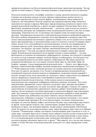 превратился в руины и там была воздвигнута филологическая гранильная мастерская. Эти две
партии не знали пощады у Гомера: поповские суеверия и мудрствующая охота на причины.73
Результаты антропологии и этнографии позволяют, я думаю, различать религию и суеверие.
Суеверие мы встречаем повсюду на земле, причем в определенных, разных местах и у
различных народностей в очень сходных формах, подчиняющихся закону развития. В
сущности, оно неистребимо. Религия, напротив, как отражение картины мира, меняется в
зависимости от времен и народов. Некоторые народы (например, китайцы) не имеют почти
никакой религиозной потребности, у других она ярко выражена. Религия может быть мета-
физической, материалистической, символической — она всегда, даже если все ее элементы
заимствованы, выступает как совершенно новое, индивидуальное явление и, как учит история,
преходящее. В религии есть что–то пассивное, она отражает (пока она жива) состояние
культуры. Одновременно она включает в себя произвольные моменты необычайной важности.
Как много свободы обнаруживали эллинские поэты при обращении к материалу веры! Как
сильно зависели решения католического церковного собора о том, во что должен или не должен
верить христианский мир, от дипломатических ходов и от военного счастья! О суеверии такого
сказать нельзя. О его силу разбивается сила папы римского и поэтов, оно прокрадывается
тысячами скрытых путей, неосознанно дремлет в каждой груди и каждую минуту готово
вспыхнуть, оно обладает, как сказал Липперт, «жизненной цепкостью, которая опережает
любую религию».74 Это клей для каждой новой религии и сидящий в засаде враг каждой
старой. В своей религии сомневается почти каждый человек, в своем суеверии — ни один.
Вытесненное из сознания так называемого «образованного» человека, оно гнездится в тайниках
его мозга и оттуда устраивает каверзы тем более буйные и необузданные, что выступает под
видом подлинной учености или самого шумного свободомыслия. Мы имели достаточно
возможностей наблюдать все это в нашем столетии: Нотр–Дам–де–Лур (Notre–Dame–de–
Lourdes), «шекеры» (члены американской религиозной секты. — Примеч. пер.), френология,
флюиды, спиритические фотографии, научный материализм, «медицинская поповщина»75 и т.
д.76 Чтобы правильно понять эллинское наследие, мы должны научиться в нем разбираться.
Если нам это удастся, мы увидим, что в Элладе и во времена расцвета великолепной оду-
хотворенной искусством религии никогда не прекращались подводные течения суеверий и
культов, которые потом, когда греческий дух склонялся к закату и вера в богов стала формаль-
ностью, прорвались и соединились с напитавшейся из различных источников
рационалистической схоластичностью, чтобы в конце концов в псевдосемитском
неоплатонизме дать искаженное изображение свободных духовных поступков. Этот поток
народной веры, укрощенный в культе Диониса, достигшего через трагедию высочайшего
художественного совершенства, тек далее под землей через Дельфы и Элевсин. Его первым,
самым богатым источником был древний культ мертвых, робкая и благоговейная память о
мертвых. На нее опиралась постепенно крепнущая (и в различных формах) вера в бессмертие
души. Без сомнения, эллины принесли костяк своих различных суеверий со своей прежней
родины. Однако сюда добавлялись все новые элементы, частью ввозимые семитами с
малоазиатского побережья и островов,77 но еще более настойчиво и волнующе с того самого
севера, который греки презирали. Не поэты провозглашали эти святые «спасительные»
мистерии, но сивиллы, бакиды, пифии; экстатическое безумие часто охватывало одну область
за другой, целые народы сходили с ума, сыновья героев, которые бились под Троей, рас-
качивались по кругу, как нынешние дервиши, матери душили своими руками собственных
детей. Но именно эти люди взрастили веру в душу, вера в бессмертие души гнала их из Фракии
в Грецию.78 Ввакхических плясках (для народа эллинов) впервые душа отделяется от тела, та
самая душа, о которой Аристотель в тишине своего кабинета поведал столько поучительного. В
дионисовом экстазе человек чувствовал себя единым с бессмертными богами и делал вывод,
что и его индивидуальная, человеческая душа должна быть бессмертной, что позже также
пытался остроумно обосновать Аристотель и другие.79 Мне кажется, что у нас все еще немного
пляшет в голове! Поэтому попытаемся несколько осмыслить это, такое неразрывное с нами,
наследие.
 