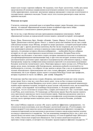 может идти только о кратком наброске. Но надеемся, этого будет достаточно, чтобы дать ясное
представление об основных направленияхполитического влияния этого великого народа и
чтобы характеризовать несколько запутанную природу пришедшего в наш век политического и
государственно–правового наследия. Только после этого полезно рассмотреть наше частное
правовое наследие.
Римская история
Считается, поскольку латинский язык и история Рима играют такую большую роль в наших
школах, что каждый образованный человек должен по крайней мере иметь общее
представление о становлении и деяниях римского народа.
Но это не так, и при обычных методах преподавания совершенно невозможно. Любой
образованный человек до определенной степени знаком с римской историей: легендарный
Ромул, Нума, Помпилиус, Брут, Horatier и Kuratier, Гракхи, Мариус, Сулла, Цезарь, Помпей,
Траян, Диоклетиан и многие другие. Они (т. е. имена и даты) нам знакомы так же, как и наши
собственные великие люди. Юноша, который не может рассказать о второй пунической войне
или путает друг с другом различные сципионы, был бы так же посрамлен, как если бы он не
знал преимуществ римского легиона и манипулы перед македонской фалангой. Следует
признать, что римская история в обычном изображении — необычайно богатое собрание
историй, но это дает одностороннее и недостаточное понимание. История Рима почти
приобретает вид большого и жестокого спорта, которым занимаются политики и полководцы,
для времяпрепровождения завоевывающие мир, и при этом они воздают должное искусству
систематического угнетения чужих народов и подстрекательства собственного народа, а также
благородному искусству изобретения новых военныхстратегий и их испытанию на возможно
большом количестве человеческого скота. Некоторая правда в таком взгляде есть. В Риме было
время, когда люди, считавшие себя благородными, занимались войной и политикой не по
необходимости, а потому, что избрали это как занятие в жизни. Как у нас до недавнего времени
человек «благородного происхождения» мог стать только офицером, дипломатом или
чиновником, так и для «первых десяти тысяч» в позднем Риме было только три профессии,
которые не роняли их чести: res militaris, juris scientia Eeloquentia.101
И поскольку мир был еще молод и науки обозримы, прилежный человек мог легко владеть
всеми тремя. Если к тому же у него было много денег, тогда он был готовым политиком.
Следует перечитать письма Цицерона, если хотите узнать из наивныхпризнаний захваченного
идеями своего времени человека, который не видел дальше собственного носа, как великий Рим
и его судьбы стали игрушкой честолюбивых бездельников, и с большим правом можно
утверждать, что его политики не создали Рим, а скорее уничтожили его. Так с политикой, также
и вне Рима, дело и кончилось. От Александра до Наполеона трудно было бы высоко оценить
силу преступного произвола в чисто политических героях. Короткое разъяснение уместно в
этой главе тем более, что Рим по праву считается специфически политическим государством,
поэтому на его примере можно надеяться узнать, как и кем делается большая, успешная
политика.
Вот слова Гиббона о королях в целом: «Их власть наиболее эффективна в разрушении», это
относится ко всем политикам, если они обладают достаточной властью. Я почти уверен, что
именно мудрый Солон навсегда сделал невозможным процветание афинского государства,
отменив исторический состав населения из различных племен и введя искусственное деление
на классы в зависимости от имущества. Эта так называемая тимократия (честь тем, у кого есть
деньги) более или менее сама устанавливается повсюду, и Солон по крайней мере заботился о
том, чтобы с богатством возрастали обязанности. Тем не менее своей конституцией он
приставил топор к корню, из которого (и с большим трудом) выросло афинское государство.102
 