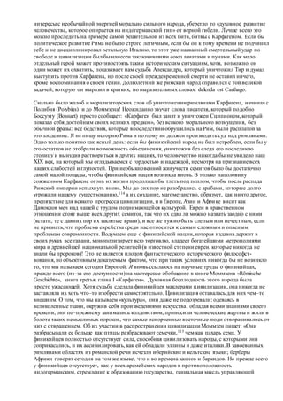 интересы с необычайной энергией морально сильного народа, уберегло то «духовное развитие
человечества, которое опирается на индогерманский тип» от верной гибели. Лучше всего это
можно проследить на примере самой решительной из всех битв, битвы с Карфагеном. Если бы
политическое развитие Рима не было строго логичным, если бы он к тому времени не подчинил
себе и не дисциплинировал остальную Италию, то этот уже названный смертельный удар по
свободе и цивилизации был бы нанесен заключившими союз азиатами и пунами. Как мало
отдельный герой может противостоять таким историческим ситуациям, хотя, возможно, он
один может их охватить, показывает нам судьба Александра, который уничтожил Тир и думал
выступить против Карфагена, но после своей преждевременной смерти не оставил ничего,
кроме воспоминания о своем гении. Долголетний же римский народ справился с той великой
задачей, которую он выразил в кратких, но выразительных словах: delenda est Carthago.
Сколько было жалоб и морализаторских слов об уничтожении римлянами Карфагена, начиная с
Полибия (Polybius) и до Моммзена! Неожиданно звучат слова писателя, который подобно
Боссуэту (Bossuet) просто сообщает: «Карфаген был занят и уничтожен Сципионом, который
показал себя достойным своих великих предков», без всякого морального возмущения, без
обычной фразы: все бедствия, которые впоследствии обрушились на Рим, были расплатой за
это злодеяние. Я не пишу историю Рима и поэтому не должен производить суд над римлянами.
Одно только понятно как ясный день: если бы финикийский народ не был истреблен, если бы у
его остатков не отобрали возможность объединения, уничтожив без следа его последнюю
столицу и вынудив раствориться в других нациях, то человечество никогда бы не увидело наш
XIX век, на который мы оглядываемся с гордостью и надеждой, несмотря на признание всех
наших слабостей и глупостей. При необыкновенной живучести семитов было бы достаточно
самой малой пощады, чтобы финикийская нация возникла вновь. В только наполовину
сожженном Карфагене огонь их жизни продолжал бы тлеть под пеплом, чтобы после распада
Римской империи вспыхнуть вновь. Мы до сих пор не разобрались с арабами, которые долго
угрожали нашему существованию,114 а их создание, магометанство, образует, как ничто другое,
препятствие для всякого прогресса цивилизации, и в Европе, Азии и Африке висит как
Дамоклов меч над нашей с трудом поднимающейся культурой. Евреи в нравственном
отношении стоят выше всех других семитов, так что их едва ли можно назвать заодно с ними
(кстати, те с давних пор их заклятые враги), и все же нужно быть слепым или нечестным, если
не признать, что проблема еврейства среди нас относится к самым сложным и опасным
проблемам современности. Подумаем еще о финикийской нации, которая издавна держит в
своих руках все гавани, монополизирует всю торговлю, владеет богатейшими метрополиями
мира и древнейшей национальной религией (в известной степени евреи, которые никогда не
знали бы пророков)! Это не является плодом фантастического исторического философст-
вования, но объективным доказуемым фактом, что при таких условиях никогда бы не возникло
то, что мы называем сегодня Европой. Я вновь ссылаюсь на научные труды о финикийцах,
прежде всего (из–за его доступности) на мастерское обобщение в книге Моммзена «Römische
Geschichte», книга третья, глава I «Карфаген». Духовная бесплодность этого народа была
просто ужасающей. Хотя судьба сделала финикийцев маклерами цивилизации, она никогда не
заставляла их хоть что–то изобрести самостоятельно. Цивилизация оставалась для них чем–то
внешним. О том, что мы называем «культура», они даже не подозревали: одеваясь в
великолепные ткани, окружив себя произведениями искусства, обладая всеми знаниями своего
времени, они по–прежнему занимались колдовством, приносили человеческие жертвы и жили в
болоте таких немыслимых пороков, что самые испорченные восточные люди отворачивались от
них с отвращением. Об их участии в распространении цивилизации Моммзен пишет: «Они
разбрасывали ее больше как птицы разбрасывают семечки,115 чем как пахарь семя. У
финикийцев полностью отсутствует сила, способная цивилизовать народы, с которыми они
соприкасались, и их ассимилировать, как ей обладали эллины и даже италики. В завоеванных
римлянами областях из романской речи исчезли иберийские и кельтские языки; берберы
Африки говорят сегодня на том же языке, что и во времена ханнов и баркидов. Но прежде всего
у финикийцев отсутствует, как у всех арамейских народов в противоположность
индогерманским, стремление к образованию государства, гениальная мысль управляющей
 