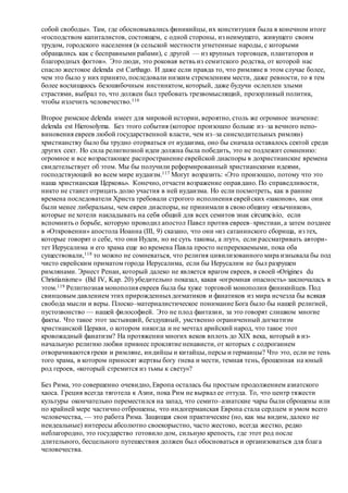 собой свободы». Там, где обосновывались финикийцы, их конституция была в конечном итоге
«господством капиталистов, состоящем, с одной стороны, из неимущего, живущего своим
трудом, городского населения (в сельской местности угнетенные народы, с которыми
обращались как с бесправными рабами), с другой — из крупных торговцев, плантаторов и
благородных фогтов». Это люди, это роковая ветвь из семитского родства, от которой нас
спасло жестокое delenda est Carthago. И даже если правда то, что римляне в этом случае более,
чем это было у них принято, последовали низким стремлениям мести, даже ревности, то я тем
более восхищаюсь безошибочным инстинктом, который, даже будучи ослеплен злыми
страстями, выбрал то, что должен был требовать трезвомыслящий, прозорливый политик,
чтобы излечить человечество.116
Второе римское delenda имеет для мировой истории, вероятно, столь же огромное значение:
delenda est Hierosolyma. Без этого события (которое произошло больше из–за вечного непо-
виновения евреев любой государственной власти, чем из–за снисходительных римлян)
христианству было бы трудно оторваться от иудаизма, оно бы сначала оставалось сектой среди
других сект. Но сила религиозной идеи должна была победить, это не подлежит сомнению:
огромное и все возрастающее распространение еврейской диаспоры в дохристианские времена
свидетельствует об этом. Мы бы получили реформированный христианскими идеями,
господствующий во всем мире иудаизм.117 Могут возразить: «Это произошло, потому что это
наша христианская Церковь». Конечно, отчасти возражение оправдано. По справедливости,
никто не станет отрицать долю участия в ней иудаизма. Но если посмотреть, как в ранние
времена последователи Христа требовали строгого исполнения еврейских «законов», как они
были менее либеральны, чем евреи диаспоры, не принимали в свою общину «язычников»,
которые не хотели накладывать на себя общий для всех семитов знак circumcisio, если
вспомнить о борьбе, которую проводил апостол Павел против евреев–христиан, а затем позднее
в «Откровении» апостола Иоанна (III, 9) сказано, что они «из сатанинского сборища, из тех,
которые говорят о себе, что они Иудеи, но не суть таковы, а лгут», если рассматривать автори-
тет Иерусалима и его храма еще во времена Павла просто непререкаемыми, пока оба
существовали,118 то можно не сомневаться, что религия цивилизованного мира изнывала бы под
чисто еврейским приматом города Иерусалима, если бы Иерусалим не был разрушен
римлянами. Эрнест Ренан, который далеко не является врагом евреев, в своей «Origines du
Christianisme» (Bd IV, Kap. 20) убедительно показал, какая «огромная опасность» заключалась в
этом.119 Религиозная монополия евреев была бы хуже торговой монополии финикийцев. Под
свинцовым давлением этих прирожденныхдогматиков и фанатиков из мира исчезла бы всякая
свобода мысли и веры. Плоско–материалистическое понимание Бога было бы нашей религией,
пустозвонство — нашей философией. Это не плод фантазии, за это говорят слишком многие
факты. Что такое этот застывший, бездушный, умственно ограниченный догматизм
христианской Церкви, о котором никогда и не мечтал арийский народ, что такое этот
кровожадный фанатизм? На протяжении многих веков вплоть до XIX века, который в из-
начальную религию любви привнес проклятие ненависти, от которых с содроганием
отворачиваются греки и римляне, индийцы и китайцы, персы и германцы? Что это, если не тень
того храма, в котором приносят жертвы богу гнева и мести, темная тень, брошенная на юный
род героев, «который стремится из тьмы к свету»?
Без Рима, это совершенно очевидно, Европа осталась бы простым продолжением азиатского
хаоса. Греция всегда тяготела к Азии, пока Рим не вырвал ее оттуда. То, что центр тяжести
культуры окончательно переместился на запад, что семито–азиатские чары были сброшены или
по крайней мере частично отброшены, что индогерманская Европа стала сердцем и умом всего
человечества, — это работа Рима. Защищая свои практические (но, как мы видим, далеко не
неидеальные) интересы абсолютно своекорыстно, часто жестоко, всегда жестко, редко
неблагородно, это государство готовило дом, сильную крепость, где этот род после
длительного, бесцельного путешествия должен был обосноваться и организоваться для блага
человечества.
 