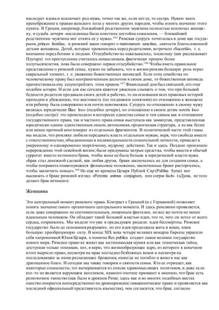 наследует вдова и исключает род мужа, точно так же, если нет ее, то сестра. Нужно знать
пренебрежение к правам женского пола у многих других народов, чтобы понять значение этого
пункта. В Греции, например, ближайший родственник–мужчина полностью исключал женщи-
ну, и судьба дочери–наследницы была поистине достойна сожаления, — ближайший
родственник–мужчина мог отнять ее у мужа».165 Римская супруга почиталась в доме как госуда-
рыня, princes familiae, и римский закон говорит о matronarum sanctitas, святости благословенной
детьми женщины. Детей, которые провинились перед родителями, встречало «Sacertät», т. е.
внимание перед богами и людьми. Отцеубийство не наказывалось, поскольку (как рассказывает
Плутарх) это преступление считалось немыслимым, фактически прошло более
полутысячелетия, пока было совершено первое отцеубийство.166 Чтобы иметь правильное
представление о римской семье, нужно не забывать, что в жизни римлян большую роль играл
сакральный элемент, т. е. уважение божественных заповедей. Если отец семейства по
человеческому праву был неограниченным деспотом в своем доме, то божественная заповедь
препятствовала ему злоупотреблять этим правом.167 Фамильный дом был святыней, его очаг
подобен алтарю. И если для нас сегодня кажется ужасным слышать о том, что при большой
бедности родители продавали своих детей в рабство, то на основании всех правовых историй
приходим к убеждению, что жестокость (по тогдашним понятиям) по отношению к женщине
или ребенку была совершенно или почти невозможна. Супруга по отношению к своему мужу
являлась юридически filiae loco (подобно дочери), по отношению к своим детям sororis loco
(подобно сестре): это происходило в интересах единства семьи и тем самым как в отношении
государственного права, так и частного права семья выступала как замкнутая, представленная
юридически одним–единственным лицом, автономная, органическая структура, а не как более
или менее прочный конгломерат из отдельных фрагментов. В политической части этой главы
мы видели, что римляне любили передавать власть отдельным мужам, веря, что свобода вместе
с ответственностью, объединенные в индивидуальности сознательной личности, приведет к
умеренному и одновременно энергичному, мудрому действию. Так и здесь. Позднее произошло
перерождение этой семейной жизни; были придуманы хитрые средства, чтобы ввести в обычай
суррогат вместо истинного брака, чтобы жена не была больше в юридической власти мужа.
«Брак стал денежной сделкой, как любая другая, браки заключались не для создания семьи, а
чтобы поправить пошатнувшееся финансовое положение, заключенные браки расторгались,
чтобы заключить новые».168 Но еще во времена Цезаря Публий Сир (Publius Syrus) мог
высказать о браке римский взгляд: «Perenne animus conjugium, поп corpus facit» («Душа, не тело
делают брак вечным»).
Женщина
Это центральный момент римского права. Контраст с Грецией (и с Германией) позволяет
понять значение такого органичного центрального момента. И здесь римлянин проявляется,
если даже совершенно не сентиментальным, лишенным фантазии, но все же почти не менее
идеальным человеком. Он обладает такой большой властью идеи, что то, чего он хотел от всего
сердца, сохранялось. Мы видели это уже в предыдущем разделе: идеи бессмертны. Римское
государство было до основания разрушено, но его идея продолжала жить в веках, имея
большую преобразующую силу. В конце XIX века четыре великих монарха Европы украсили
себя патронимией Юлия Цезаря, а понятие Res publica создает самое великое государство
нового мира. Римское право не живет как юстинианская мумия или как техническая тайна,
доступная только техникам, нет, я верю, что жизнеобразующее ядро, из которого в конечном
итоге выросло право, несмотря на мрак постыдно безбожных веков и несмотря на
последовавшие за ними разлагающие брожения, никогда не погибло и живо в нас как
драгоценное благо. И сегодня мы также говорим о святости семьи. Кто ее отрицает, как
некоторые социалисты, тот вычеркивается из списка здравомыслящих политиков, и даже если
кто–то не является верующим католиком, намного охотнее примкнет к мнению, что брак есть
религиозное таинство (как было в древнем Риме; здесь как и во многих подобных местах
папство опирается непосредственно на древнеримское священническое право и проявляется как
последний официальный представитель язычества), чем согласится, что брак, согласно
 
