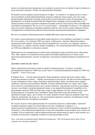 жизнь под водительством германцев, оно свернуло на своем пути в сторону и вдруг потеряло из
виду последнее прошлое. Теперь оно принадлежит будущему.
В высшей степени поразительным является тот факт, что именно в это время, когда из хаоса
начал возникать новый европейский мир, началось открытие новыхземель, без чего наша
расцветающая германская культура никогда бы не смогла развить только ей присущую силу
расширения: во второй половине XIII века Марко Поло совершил свои путешествия и тем
самым заложил основу изучению поверхности нашей планеты. В результате была приобретена
способность расширения. Но это что–то относительное — решающим же было то, что европей-
ская сила могла надеяться в обозримом времени охватить всю землю и таким образом не быть
подверженной, подобно более ранним цивилизациям, нападениям необузданных варваров.
Вот все, что касается обоснования моего выбора XIII века в качестве границы.
Я с самого начала признался в некоторой искусственности этого выбора и повторяю это теперь.
Не стоит думать, что я придаю 1200 году какое–то фатальное значение: брожение первых
двенадцати веков нашего летоисчисления не прекратилось и сегодня, оно омрачает тысячи и
тысячи умов, и, с другой стороны, можно утверждать, что новый гармоничный мир уже задолго
до 1200 года забрезжил в отдельных головах.
Правильность или неправильность такой схемы проверится лишь опытным путем. Как сказал
Гёте: «Все зависит от основной истины, развитие которой проявляется не столько в умо-
зрительном рассуждении, сколько на практике: она является пробным камнем воспринятого от
духа».
Деление основ на две части
Такое определение исходного момента нашей истории разделяет эту книгу, в которой
рассматривается время до 1800 года, на две части: в одной рассматривается время до 1200 года,
в другой — после этого года.
В первой части — истоки происхождения. Я рассматривал сначала наследие старого мира,
затем наследников и в конце — борьбу наследников за наследство. Так как все новое опирается
на уже имеющееся, более старое, возникает первый вопрос: какие составные части нашего
духовного капитала унаследованы? Второй, не менее важный вопрос: кто такие «мы»? Даже
если ответы на эти вопросы уводят нас в далекое прошлое, наш интерес остается в настоящем,
так как и для общего построения каждой главы, и для каждой обсуждаемой подробности оп-
ределяющим является XIX век. Наследие старого мира образует все еще значительную, часто
непродуманную, составную часть новейшего мира. Различные виды наследий все еще
противостоят друг другу, как и тысячу лет назад. Борьба сегодня такая же упорная и при этом
такая же запутанная, как когда–то. Это исследование прошлого означает одновременно отбор
чрезвычайно богатого материала настоящего.
Не следует видеть в моих размышлениях об эллинском искусстве и философии, о римской
истории и римском праве, об учении Христа или же о германцах и евреях и т. д.
самостоятельное академическое сочинение и подходить к ним с соответствующими мерками. Я
подходил к этим вопросам не какученый, но как дитя нынешнего века, которое хочет понять на-
стоящее. И не из сказочной страны сверхчеловеческой объективности давал я свои оценки, но с
позиции сознательного германца, которого не зря предостерегал Гёте:
Того, что тебе не принадлежит, Избегай (сторонись); Что беспокоит твою душу Ты не
можешь (не должен) терпеть!
 