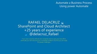 1
RAFAEL DELACRUZ
SharePoint and Cloud Architect
+25 years of experience
@delacruz_Rafael
Automate a Business Process
Using power Automate
If you have a positive attitude and constantly strive to give your best effort,
eventually you will overcome your immediate problems and find you are ready
for greater challenges.
 