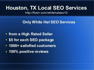 Houston, TX Local SEO Services
http://fiverr.com/whitehatseo10

Only White Hat SEO Services
●

from a High Rated Seller

●

$5 for each SEO package

●

1000+ satisfied customers

●

100% positive reviews

 