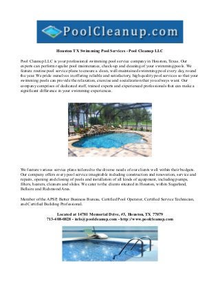 Houston TX Swimming Pool Services - Pool Cleanup LLC

Pool Cleanup LLC is your professional swimming pool service company in Houston, Texas. Our
experts can perform regular pool maintenance, check-up and cleaning of your swimming pools. We
feature routine pool service plans to ensure a clean, well-maintained swimming pool every day, round
the year. We pride ourselves in offering reliable and satisfactory, high quality pool services so that your
swimming pools can provide the relaxation, exercise and socialization that you always want. Our
company comprises of dedicated staff, trained experts and experienced professionals that can make a
significant difference in your swimming experiences.




We feature various service plans tailored to the diverse needs of our clients well within their budgets.
Our company offers every pool service imaginable including construction and renovation, service and
repairs, opening and closing of pools and installation of all kinds of equipment, including pumps,
filters, heaters, cleaners and slides. We cater to the clients situated in Houston, within Sugarland,
Bellaire and Richmond Area.

Member of the APSP, Better Business Bureau, Certified Pool Operator, Certified Service Technician,
and Certified Building Professional.

                    Located at 14781 Memorial Drive, #3, Houston, TX 77079
               713-408-0828 - info@poolcleanup.com - http://www.poolcleanup.com
 