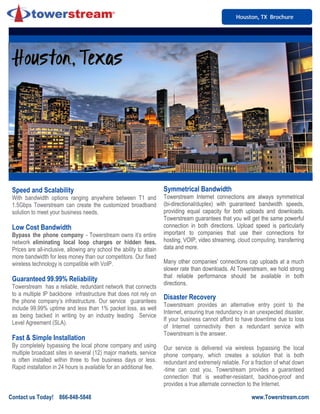 Houston, TX BrochureHouston, TX BrochureHouston, TX Brochure
Speed and Scalability
With bandwidth options ranging anywhere between T1 and
1.5Gbps Towerstream can create the customized broadband
solution to meet your business needs.
Low Cost Bandwidth
Bypass the phone company - Towerstream owns it’s entire
network eliminating local loop charges or hidden fees.
Prices are all-inclusive, allowing any school the ability to attain
more bandwidth for less money than our competitors. Our fixed
wireless technology is compatible with VoIP.
Guaranteed 99.99% Reliability
Towerstream has a reliable, redundant network that connects
to a multiple IP backbone infrastructure that does not rely on
the phone company’s infrastructure. Our service guarantees
include 99.99% uptime and less than 1% packet loss, as well
as being backed in writing by an industry leading Service
Level Agreement (SLA).
Fast & Simple Installation
By completely bypassing the local phone company and using
multiple broadcast sites in several (12) major markets, service
is often installed within three to five business days or less.
Rapid installation in 24 hours is available for an additional fee.
Symmetrical Bandwidth
Towerstream Internet connections are always symmetrical
(bi-directional/duplex) with guaranteed bandwidth speeds,
providing equal capacity for both uploads and downloads.
Towerstream guarantees that you will get the same powerful
connection in both directions. Upload speed is particularly
important to companies that use their connections for
hosting, VOIP, video streaming, cloud computing, transferring
data and more.
Many other companies' connections cap uploads at a much
slower rate than downloads. At Towerstream, we hold strong
that reliable performance should be available in both
directions.
Disaster Recovery
Towerstream provides an alternative entry point to the
Internet, ensuring true redundancy in an unexpected disaster.
If your business cannot afford to have downtime due to loss
of Internet connectivity then a redundant service with
Towerstream is the answer.
Our service is delivered via wireless bypassing the local
phone company, which creates a solution that is both
redundant and extremely reliable. For a fraction of what down
-time can cost you, Towerstream provides a guaranteed
connection that is weather-resistant, backhoe-proof and
provides a true alternate connection to the Internet.
Contact us Today! 866-848-5848 www.Towerstream.com
Houston, TexasHouston, TexasHouston, TexasHouston, TexasHouston, TexasHouston, TexasHouston, TexasHouston, Texas
 