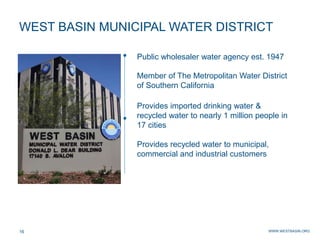 WWW.WESTBASIN.ORG16
WEST BASIN MUNICIPAL WATER DISTRICT
Provides imported drinking water &
recycled water to nearly 1 million people in
17 cities
Provides recycled water to municipal,
commercial and industrial customers
Public wholesaler water agency est. 1947
Member of The Metropolitan Water District
of Southern California
 