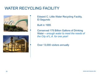 WWW.WESTBASIN.ORG25
WATER RECYCLING FACILITY
Edward C. Little Water Recycling Facility,
El Segundo
Built in 1995
Conserved 175 Billion Gallons of Drinking
Water – enough water to meet the needs of
the City of L.A. for one year!
Over 13,000 visitors annually
 