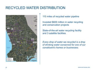 WWW.WESTBASIN.ORG27
RECYCLED WATER DISTRIBUTION
110 miles of recycled water pipeline
Invested $600 million in water recycling
and conservation projects
State-of-the-art water recycling facility
and 3 satellite facilities
Every drop of water we recycled is a drop
of drinking water conserved for one of our
constituent’s homes or businesses.
 