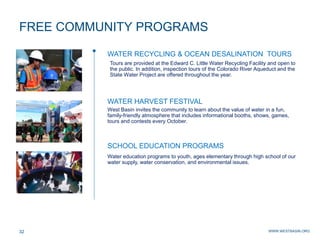 WWW.WESTBASIN.ORG32
FREE COMMUNITY PROGRAMS
WATER RECYCLING & OCEAN DESALINATION TOURS
Tours are provided at the Edward C. Little Water Recycling Facility and open to
the public. In addition, inspection tours of the Colorado River Aqueduct and the
State Water Project are offered throughout the year.
West Basin invites the community to learn about the value of water in a fun,
family-friendly atmosphere that includes informational booths, shows, games,
tours and contests every October.
Water education programs to youth, ages elementary through high school of our
water supply, water conservation, and environmental issues.
WATER HARVEST FESTIVAL
SCHOOL EDUCATION PROGRAMS
 