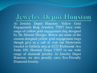 At Jewelry Depot Houston- Yellow Gold
Engagement Ring Jewelers 77057 have wide
range of yellow gold engagement ring designed
by De Simone Designs. Below are some of the
custom designed yellow gold engagement rings
though give us a call or visit our Showroom
located in Galleria area at 6222 Richmond Ave
Suite 100, Houston Texas 77057 to see wide
range of diamond jewelry. At Jewelry Depot
Houston, we also proudly carry Eco-Friendly
Diamond Jewelry.
 