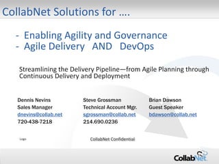 1 Copyright ©2014 CollabNet, Inc. All Rights Reserved.
- Enabling Agility and Governance
- Agile Delivery AND DevOps
Streamlining the Delivery Pipeline—from Agile Planning through
Continuous Delivery and Deployment
Dennis Nevins Steve Grossman Brian Dawson
Sales Manager Technical Account Mgr. Guest Speaker
dnevins@collab.net sgrossman@collab.net bdawson@collab.net
720-438-7218 214.690.0236
Logo CollabNet Confidential
CollabNet Solutions for ….
 
