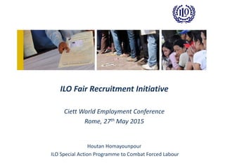 ILO Fair Recruitment Initiative
Ciett World Employment Conference
Rome, 27th May 2015
Houtan Homayounpour
ILO Special Action Programme to Combat Forced Labour
 